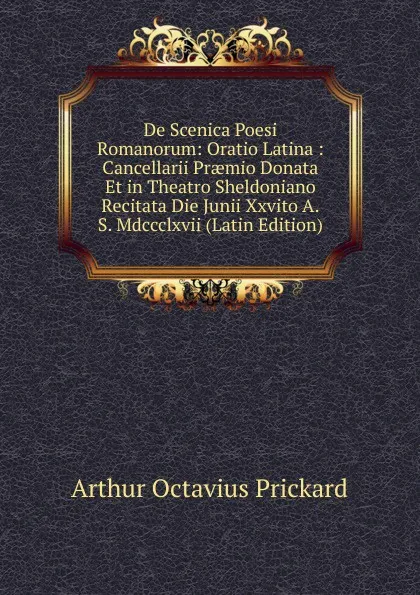 Обложка книги De Scenica Poesi Romanorum: Oratio Latina : Cancellarii Praemio Donata Et in Theatro Sheldoniano Recitata Die Junii Xxvito A.S. Mdccclxvii (Latin Edition), Arthur Octavius Prickard