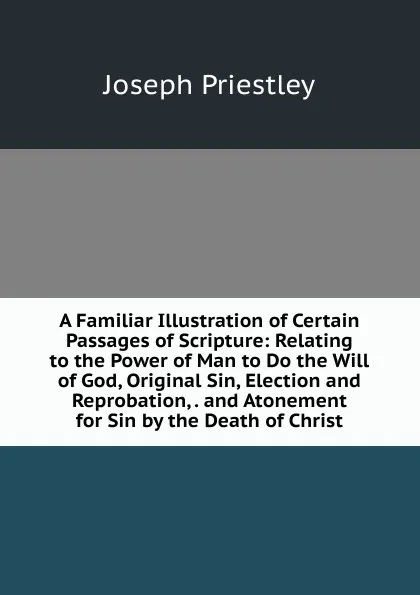 Обложка книги A Familiar Illustration of Certain Passages of Scripture: Relating to the Power of Man to Do the Will of God, Original Sin, Election and Reprobation, . and Atonement for Sin by the Death of Christ, Joseph Priestley