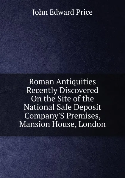 Обложка книги Roman Antiquities Recently Discovered On the Site of the National Safe Deposit Company.S Premises, Mansion House, London, John Edward Price