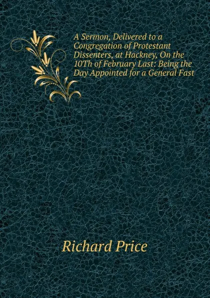 Обложка книги A Sermon, Delivered to a Congregation of Protestant Dissenters, at Hackney, On the 10Th of February Last: Being the Day Appointed for a General Fast, Richard Price