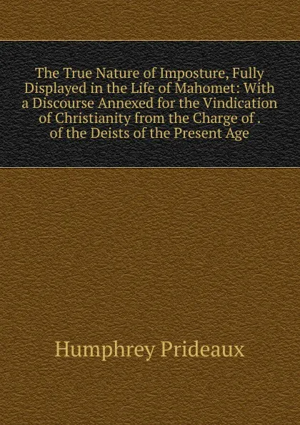 Обложка книги The True Nature of Imposture, Fully Displayed in the Life of Mahomet: With a Discourse Annexed for the Vindication of Christianity from the Charge of . of the Deists of the Present Age, Humphrey Prideaux