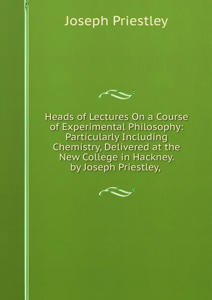 Обложка книги Heads of Lectures On a Course of Experimental Philosophy: Particularly Including Chemistry, Delivered at the New College in Hackney. by Joseph Priestley, ., Joseph Priestley