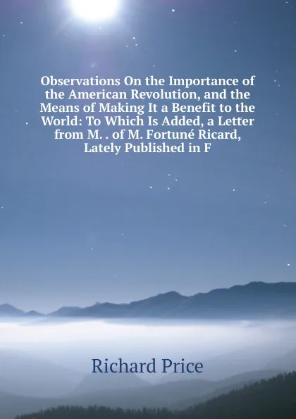 Обложка книги Observations On the Importance of the American Revolution, and the Means of Making It a Benefit to the World: To Which Is Added, a Letter from M. . of M. Fortune Ricard, Lately Published in F, Richard Price