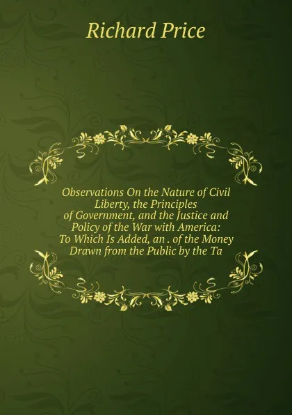 Обложка книги Observations On the Nature of Civil Liberty, the Principles of Government, and the Justice and Policy of the War with America: To Which Is Added, an . of the Money Drawn from the Public by the Ta, Richard Price