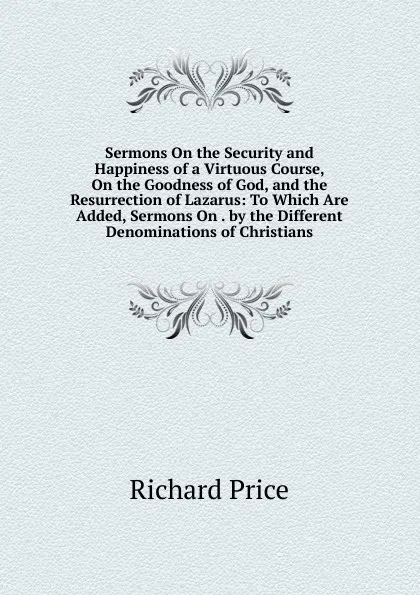 Обложка книги Sermons On the Security and Happiness of a Virtuous Course, On the Goodness of God, and the Resurrection of Lazarus: To Which Are Added, Sermons On . by the Different Denominations of Christians, Richard Price