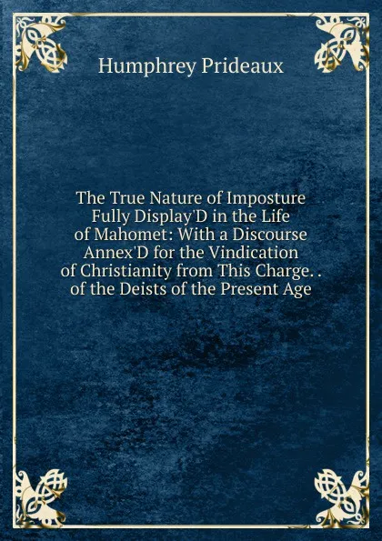 Обложка книги The True Nature of Imposture Fully Display.D in the Life of Mahomet: With a Discourse Annex.D for the Vindication of Christianity from This Charge. . of the Deists of the Present Age, Humphrey Prideaux