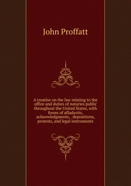 Обложка книги A treatise on the law relating to the office and duties of notaries public throughout the United States, with forms of affadavits, acknowledgments, . depositions, protests, and legal instruments, John Proffatt