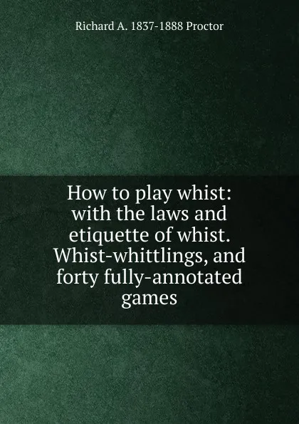 Обложка книги How to play whist: with the laws and etiquette of whist. Whist-whittlings, and forty fully-annotated games, Richard A. Proctor