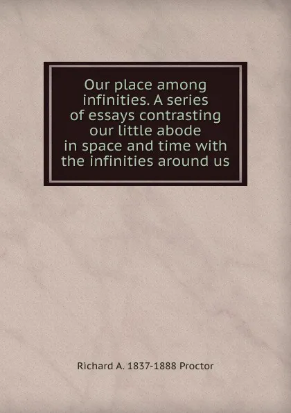 Обложка книги Our place among infinities. A series of essays contrasting our little abode in space and time with the infinities around us, Richard A. Proctor