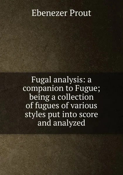 Обложка книги Fugal analysis: a companion to Fugue; being a collection of fugues of various styles put into score and analyzed, Ebenezer Prout