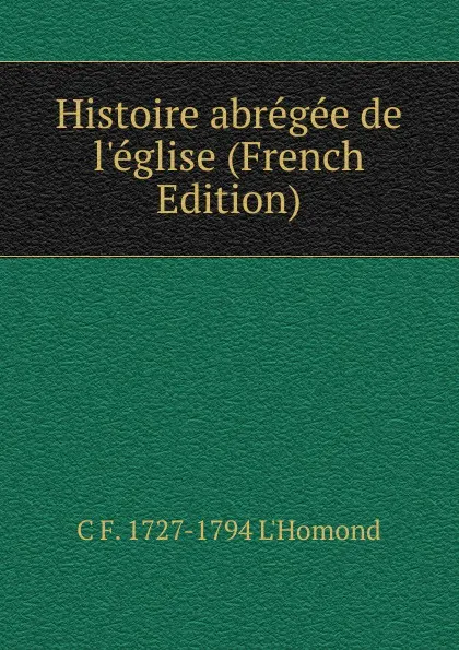 Обложка книги Histoire abregee de l.eglise (French Edition), C F. 1727-1794 L'Homond