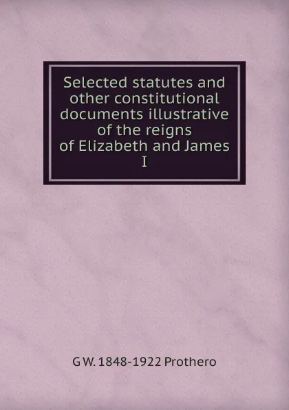 Обложка книги Selected statutes and other constitutional documents illustrative of the reigns of Elizabeth and James I, George Walter Prothero