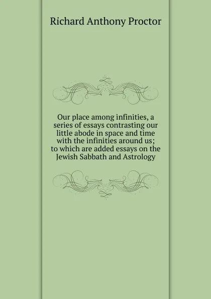 Обложка книги Our place among infinities, a series of essays contrasting our little abode in space and time with the infinities around us; to which are added essays on the Jewish Sabbath and Astrology, Richard A. Proctor