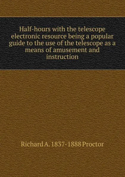 Обложка книги Half-hours with the telescope electronic resource being a popular guide to the use of the telescope as a means of amusement and instruction, Richard A. Proctor