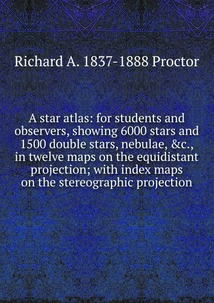 Обложка книги A star atlas: for students and observers, showing 6000 stars and 1500 double stars, nebulae, .c., in twelve maps on the equidistant projection; with index maps on the stereographic projection, Richard A. Proctor