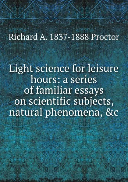 Обложка книги Light science for leisure hours: a series of familiar essays on scientific subjects, natural phenomena, .c., Richard A. Proctor