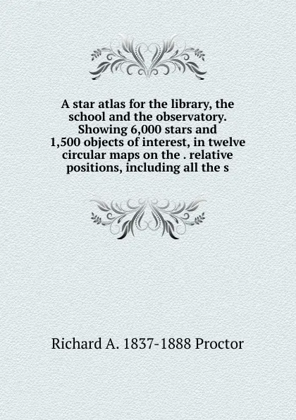 Обложка книги A star atlas for the library, the school and the observatory. Showing 6,000 stars and 1,500 objects of interest, in twelve circular maps on the . relative positions, including all the s, Richard A. Proctor