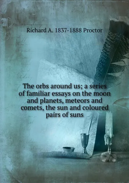 Обложка книги The orbs around us; a series of familiar essays on the moon and planets, meteors and comets, the sun and coloured pairs of suns, Richard A. Proctor