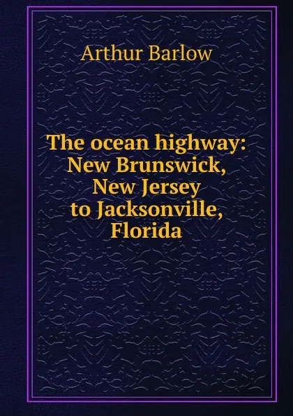 Обложка книги The ocean highway: New Brunswick, New Jersey to Jacksonville, Florida, Arthur Barlow
