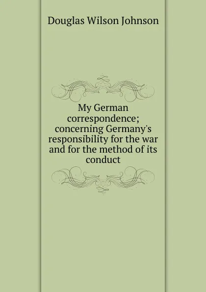 Обложка книги My German correspondence; concerning Germany.s responsibility for the war and for the method of its conduct, Douglas Wilson Johnson