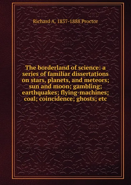 Обложка книги The borderland of science: a series of familiar dissertations on stars, planets, and meteors; sun and moon; gambling; earthquakes; flying-machines; coal; coincidence; ghosts; etc, Richard A. Proctor