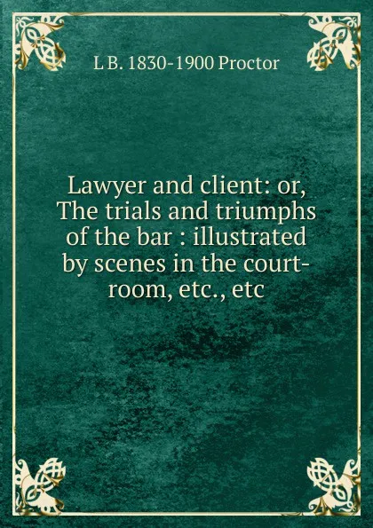 Обложка книги Lawyer and client: or, The trials and triumphs of the bar : illustrated by scenes in the court-room, etc., etc., L B. 1830-1900 Proctor