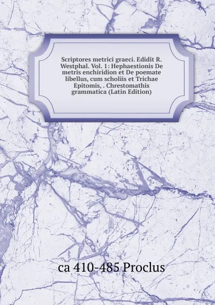 Обложка книги Scriptores metrici graeci. Edidit R. Westphal. Vol. 1: Hephaestionis De metris enchiridion et De poemate libellus, cum scholiis et Trichae Epitomis, . Chrestomathis grammatica (Latin Edition), ca 410-485 Proclus