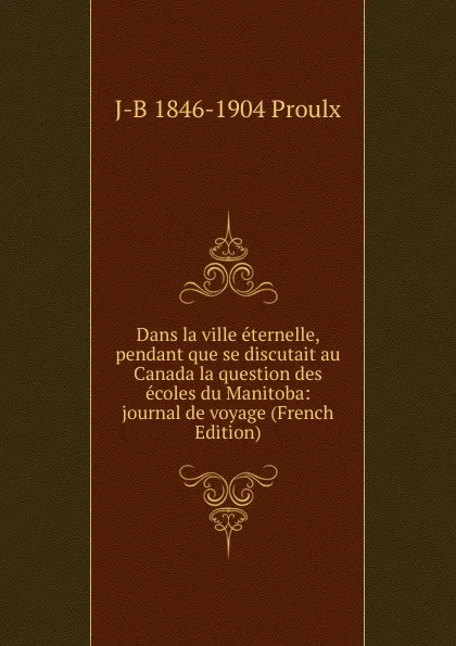 Обложка книги Dans la ville eternelle, pendant que se discutait au Canada la question des ecoles du Manitoba: journal de voyage (French Edition), J-B 1846-1904 Proulx