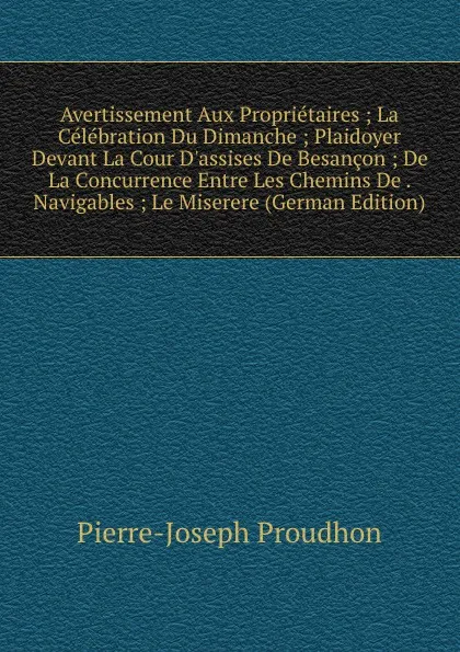 Обложка книги Avertissement Aux Proprietaires ; La Celebration Du Dimanche ; Plaidoyer Devant La Cour D.assises De Besancon ; De La Concurrence Entre Les Chemins De . Navigables ; Le Miserere (German Edition), Pierre-Joseph Proudhon