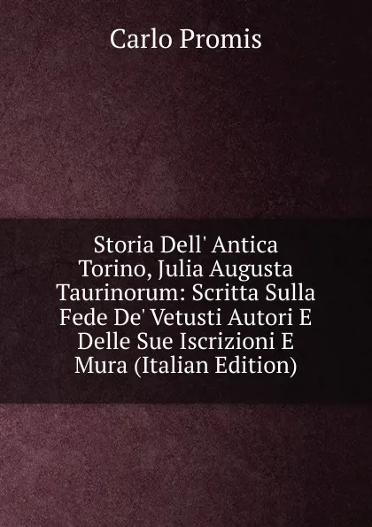 Обложка книги Storia Dell. Antica Torino, Julia Augusta Taurinorum: Scritta Sulla Fede De. Vetusti Autori E Delle Sue Iscrizioni E Mura (Italian Edition), Carlo Promis