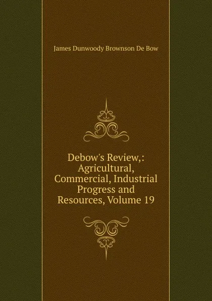 Обложка книги Debow.s Review,: Agricultural, Commercial, Industrial Progress and Resources, Volume 19, James Dunwoody Brownson de Bow