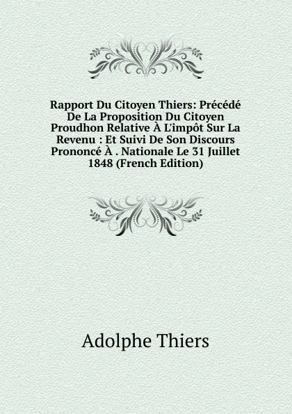 Обложка книги Rapport Du Citoyen Thiers: Precede De La Proposition Du Citoyen Proudhon Relative A L.impot Sur La Revenu : Et Suivi De Son Discours Prononce A . Nationale Le 31 Juillet 1848 (French Edition), Thiers Adolphe