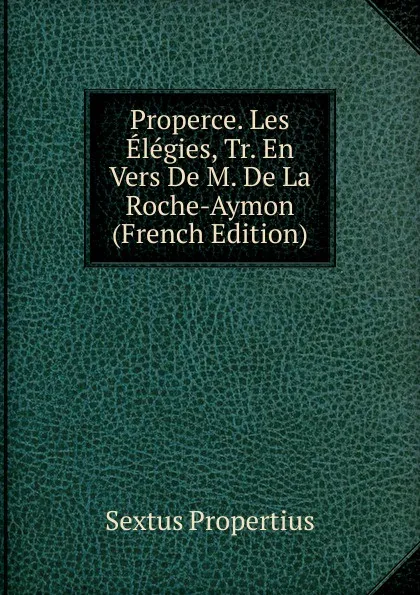 Обложка книги Properce. Les Elegies, Tr. En Vers De M. De La Roche-Aymon (French Edition), Sextus Propertius