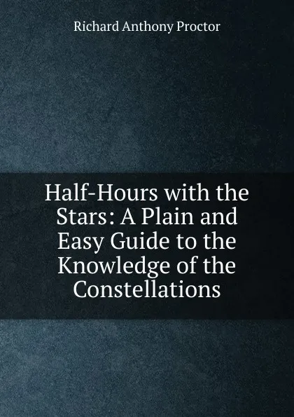 Обложка книги Half-Hours with the Stars: A Plain and Easy Guide to the Knowledge of the Constellations, Richard A. Proctor