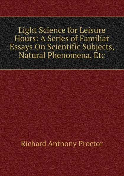 Обложка книги Light Science for Leisure Hours: A Series of Familiar Essays On Scientific Subjects, Natural Phenomena, Etc, Richard A. Proctor