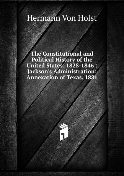 Обложка книги The Constitutional and Political History of the United States: 1828-1846 : Jackson.s Administration; Annexation of Texas. 1881, Holst H. Von