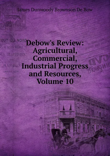 Обложка книги Debow.s Review: Agricultural, Commercial, Industrial Progress and Resources, Volume 10, James Dunwoody Brownson de Bow