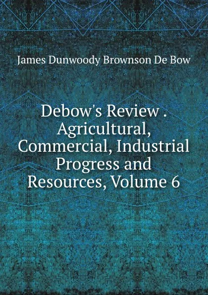 Обложка книги Debow.s Review . Agricultural, Commercial, Industrial Progress and Resources, Volume 6, James Dunwoody Brownson de Bow