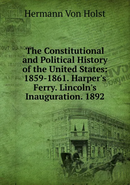 Обложка книги The Constitutional and Political History of the United States: 1859-1861. Harper.s Ferry. Lincoln.s Inauguration. 1892, Holst H. Von