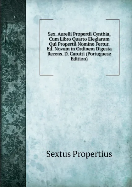 Обложка книги Sex. Aurelii Propertii Cynthia, Cum Libro Quarto Elegiarum Qui Propertii Nomine Fertur. Ed. Novum in Ordinem Digesta Recens. D. Carutti (Portuguese Edition), Sextus Propertius