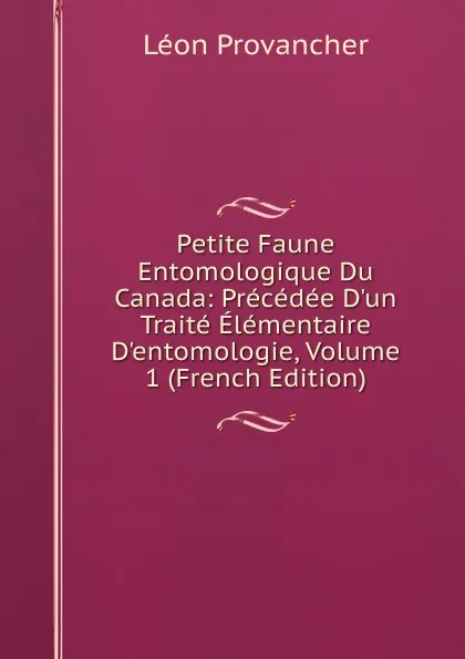 Обложка книги Petite Faune Entomologique Du Canada: Precedee D.un Traite Elementaire D.entomologie, Volume 1 (French Edition), Léon Provancher