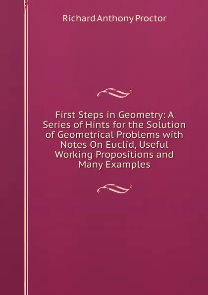 Обложка книги First Steps in Geometry: A Series of Hints for the Solution of Geometrical Problems with Notes On Euclid, Useful Working Propositions and Many Examples, Richard A. Proctor