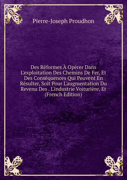 Обложка книги Des Reformes A Operer Dans L.exploitation Des Chemins De Fer, Et Des Consequences Qui Peuvent En Resulter, Soit Pour L.augmentation Du Revenu Des . L.industrie Voituriere, Et (French Edition), Pierre-Joseph Proudhon