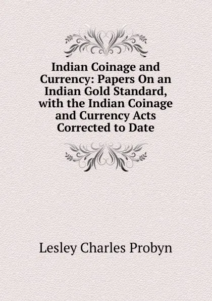 Обложка книги Indian Coinage and Currency: Papers On an Indian Gold Standard, with the Indian Coinage and Currency Acts Corrected to Date, Lesley Charles Probyn