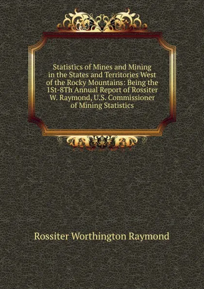 Обложка книги Statistics of Mines and Mining in the States and Territories West of the Rocky Mountains: Being the 1St-8Th Annual Report of Rossiter W. Raymond, U.S. Commissioner of Mining Statistics, Rossiter Worthington Raymond