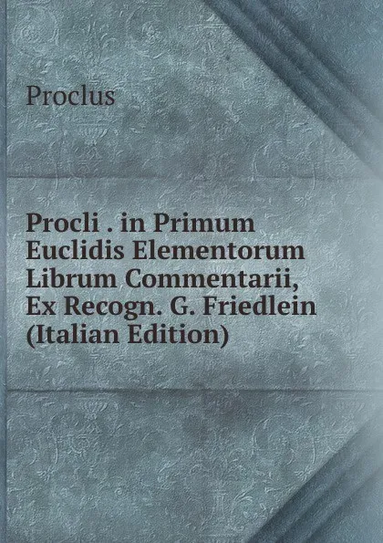 Обложка книги Procli . in Primum Euclidis Elementorum Librum Commentarii, Ex Recogn. G. Friedlein (Italian Edition), Proclus