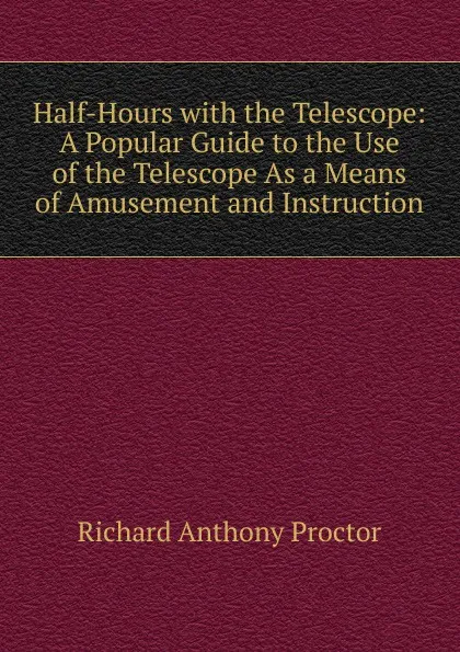 Обложка книги Half-Hours with the Telescope: A Popular Guide to the Use of the Telescope As a Means of Amusement and Instruction, Richard A. Proctor