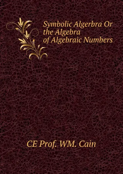 Обложка книги Symbolic Algerbra Or the Algebra of Algebraic Numbers, CE Prof. WM. Cain