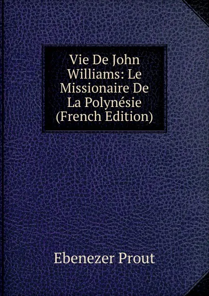 Обложка книги Vie De John Williams: Le Missionaire De La Polynesie (French Edition), Ebenezer Prout