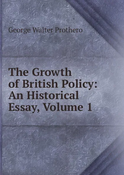 Обложка книги The Growth of British Policy: An Historical Essay, Volume 1, George Walter Prothero